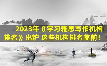 2023年《学习雅思写作机构排名》出炉 这些机构排名靠前！